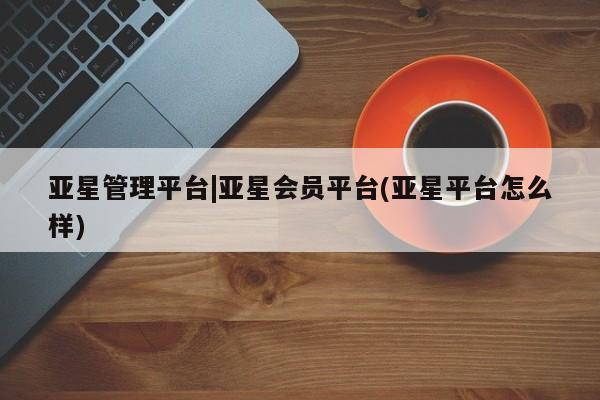 亚星网页 亚星开户亚星管理平台|亚星会员平台(亚星平台怎么样)