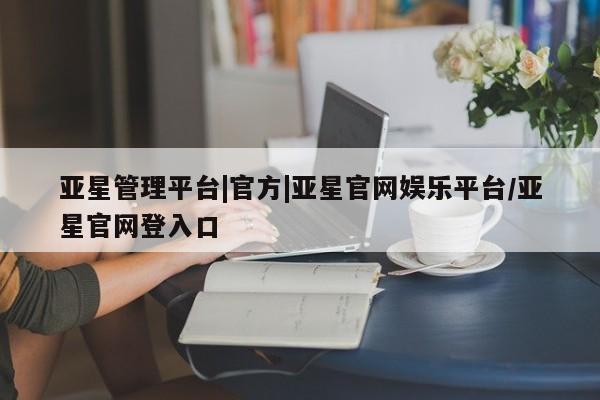 亚星网页 亚星开户亚星管理平台|官方|亚星官网娱乐平台/亚星官网登入口