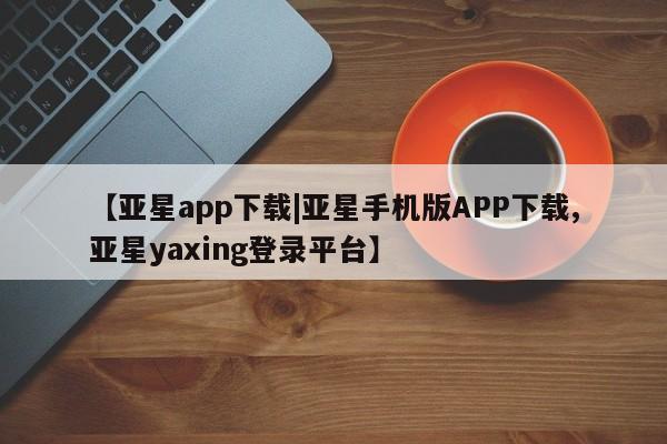 亚星网页 亚星开户【亚星app下载|亚星手机版APP下载,亚星yaxing登录平台】
