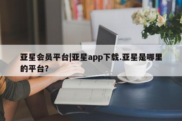 亚星网页 亚星开户亚星会员平台|亚星app下载.亚星是哪里的平台？