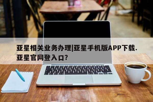 亚星网页 亚星开户亚星相关业务办理|亚星手机版APP下载.亚星官网登入口？