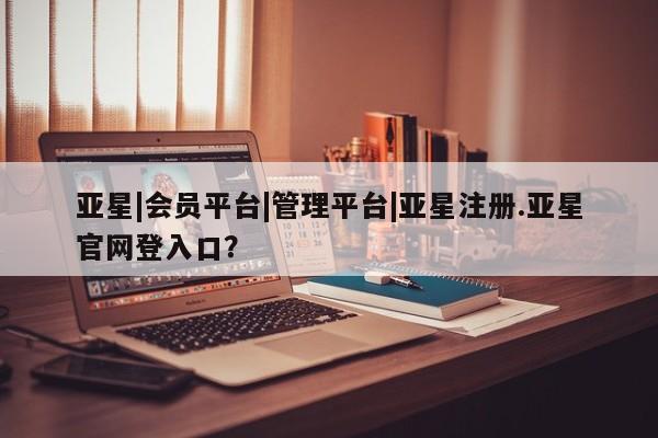亚星网页 亚星开户亚星|会员平台|管理平台|亚星注册.亚星官网登入口？