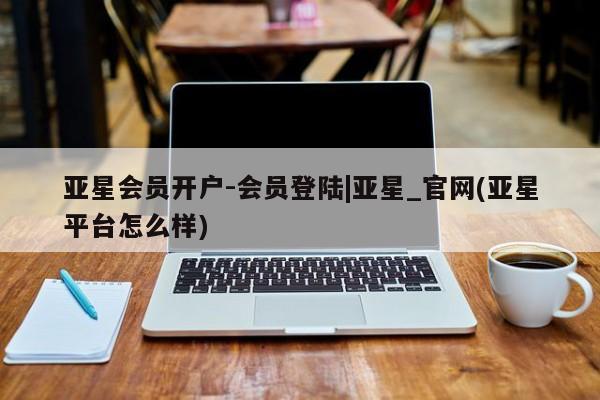 亚星网页 亚星开户亚星会员开户-会员登陆|亚星_官网(亚星平台怎么样)