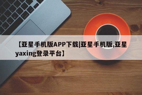 亚星网页 亚星开户【亚星手机版APP下载|亚星手机版,亚星yaxing登录平台】