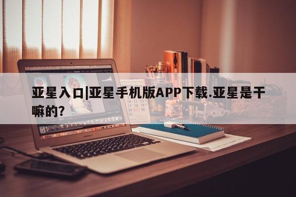 亚星网页 亚星开户亚星入口|亚星手机版APP下载.亚星是干嘛的？