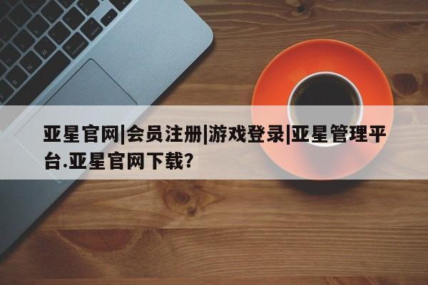 亚星网页 亚星开户亚星官网|会员注册|游戏登录|亚星管理平台.亚星官网下载？