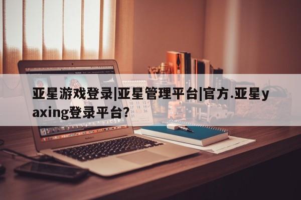 亚星网页 亚星开户亚星游戏登录|亚星管理平台|官方.亚星yaxing登录平台？