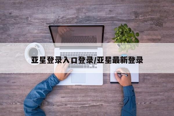 亚星网页 亚星开户亚星登录入口登录/亚星最新登录