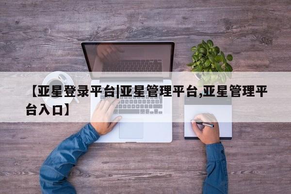 亚星网页 亚星开户【亚星登录平台|亚星管理平台,亚星管理平台入口】