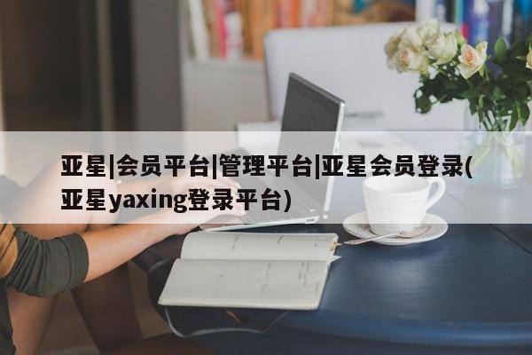 亚星网页 亚星开户亚星|会员平台|管理平台|亚星会员登录(亚星yaxing登录平台)