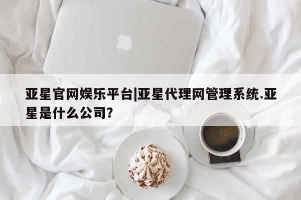 亚星网页 亚星开户亚星官网娱乐平台|亚星代理网管理系统.亚星是什么公司？