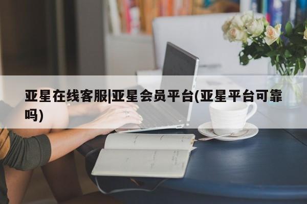 亚星网页 亚星开户亚星在线客服|亚星会员平台(亚星平台可靠吗)
