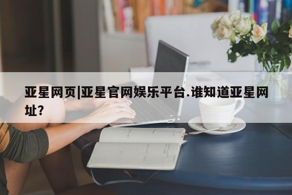 亚星网页 亚星开户亚星网页|亚星官网娱乐平台.谁知道亚星网址？