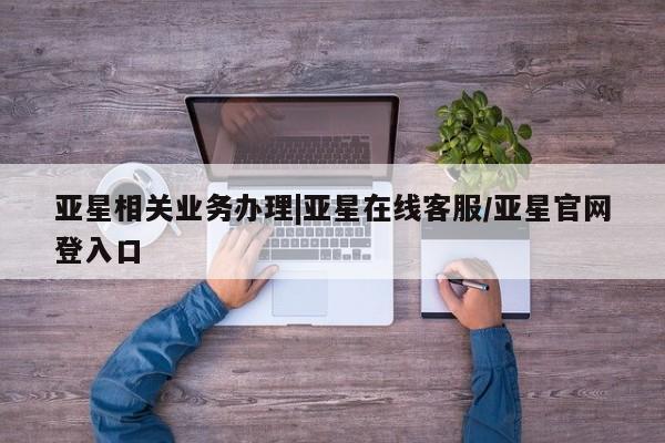 亚星网页 亚星开户亚星相关业务办理|亚星在线客服/亚星官网登入口