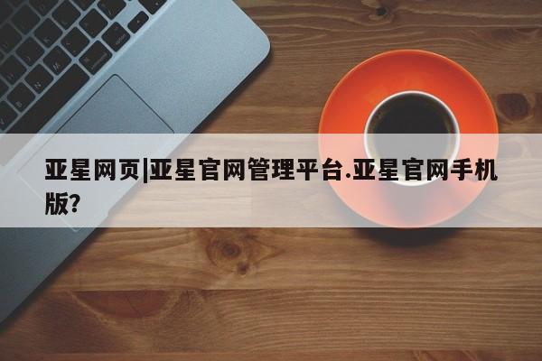 亚星网页 亚星开户亚星网页|亚星官网管理平台.亚星官网手机版？