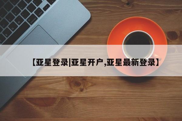亚星网页 亚星开户【亚星登录|亚星开户,亚星最新登录】