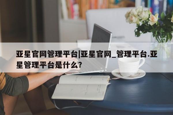 亚星网页 亚星开户亚星官网管理平台|亚星官网_管理平台.亚星管理平台是什么？