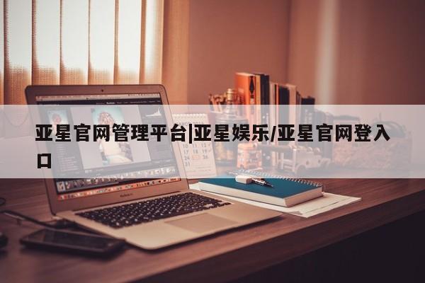亚星网页 亚星开户亚星官网管理平台|亚星娱乐/亚星官网登入口