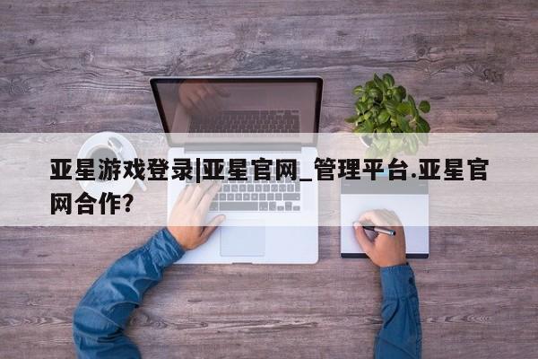 亚星网页 亚星开户亚星游戏登录|亚星官网_管理平台.亚星官网合作？
