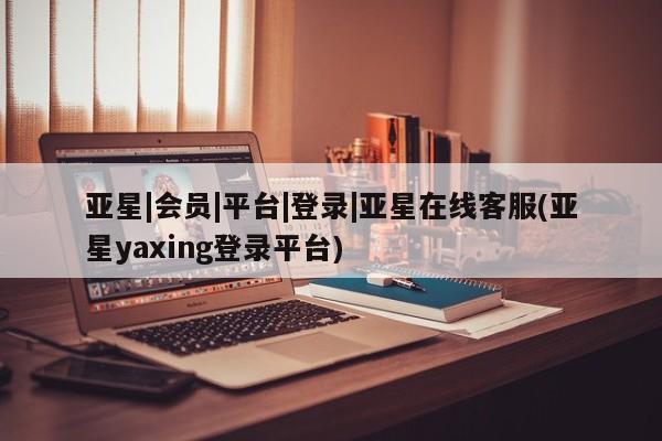 亚星网页 亚星开户亚星|会员|平台|登录|亚星在线客服(亚星yaxing登录平台)