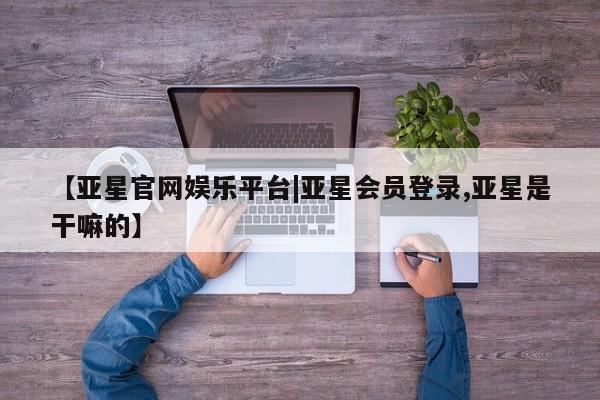 亚星网页 亚星开户【亚星官网娱乐平台|亚星会员登录,亚星是干嘛的】