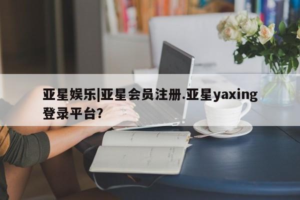 亚星网页 亚星开户亚星娱乐|亚星会员注册.亚星yaxing登录平台？