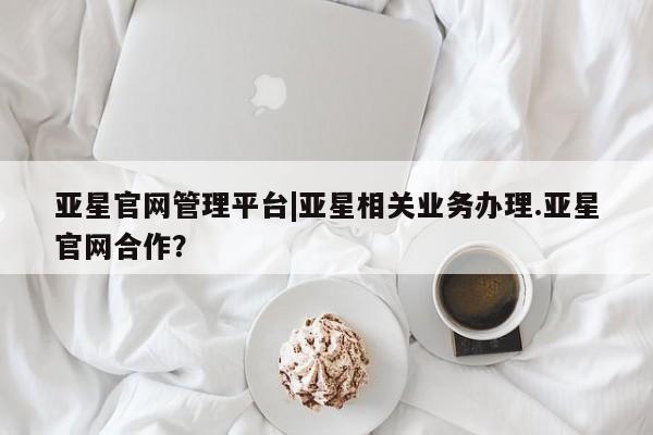 亚星网页 亚星开户亚星官网管理平台|亚星相关业务办理.亚星官网合作？