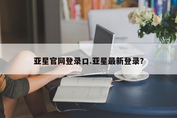 亚星网页 亚星开户亚星官网登录口.亚星最新登录？