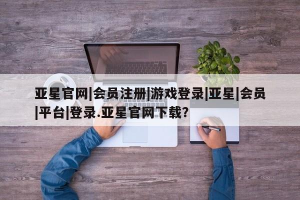 亚星网页 亚星开户亚星官网|会员注册|游戏登录|亚星|会员|平台|登录.亚星官网下载？