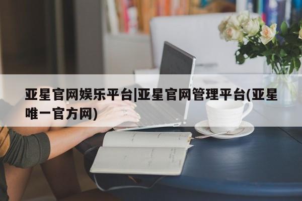 亚星网页 亚星开户亚星官网娱乐平台|亚星官网管理平台(亚星唯一官方网)
