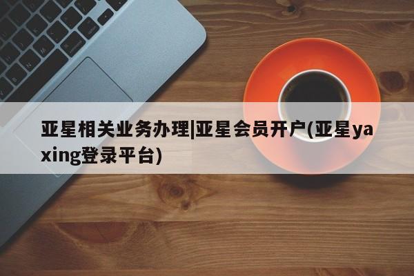 亚星网页 亚星开户亚星相关业务办理|亚星会员开户(亚星yaxing登录平台)