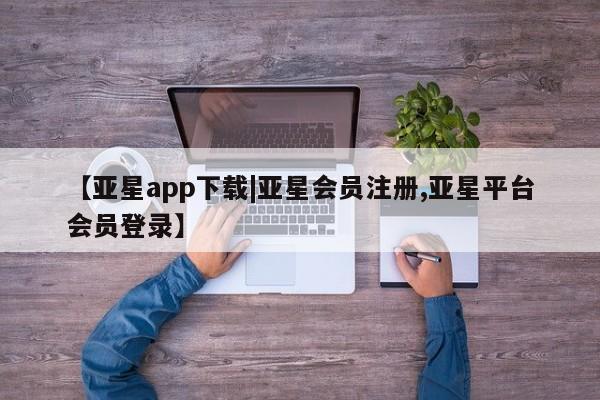 亚星网页 亚星开户【亚星app下载|亚星会员注册,亚星平台会员登录】