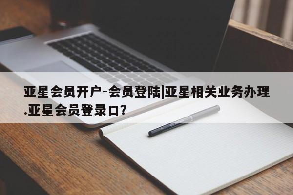 亚星网页 亚星开户亚星会员开户-会员登陆|亚星相关业务办理.亚星会员登录口？