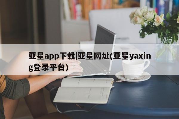 亚星网页 亚星开户亚星app下载|亚星网址(亚星yaxing登录平台)