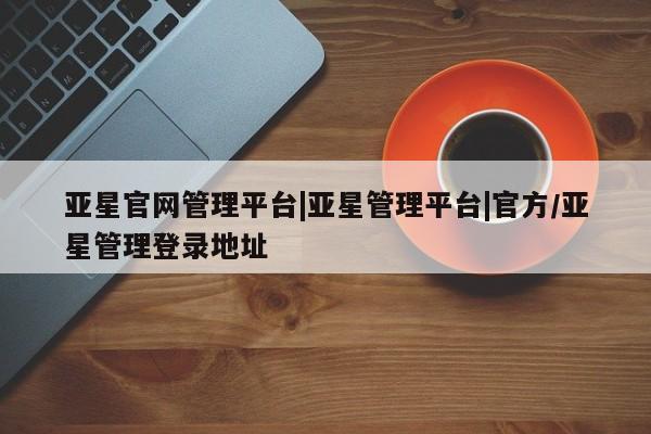 亚星网页 亚星开户亚星官网管理平台|亚星管理平台|官方/亚星管理登录地址
