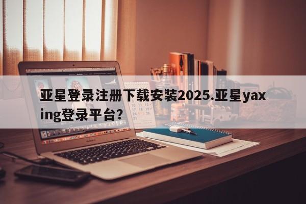 亚星网页 亚星开户亚星登录注册下载安装2025.亚星yaxing登录平台？