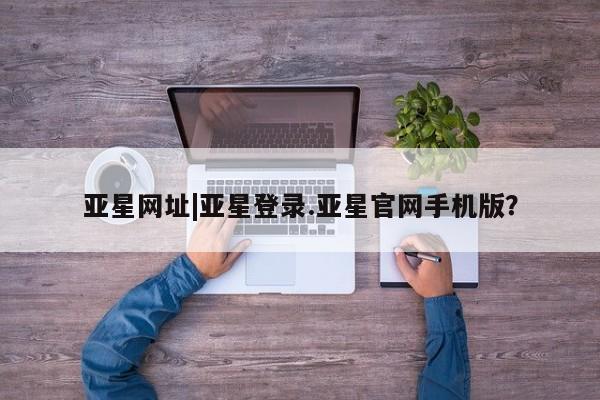 亚星网页 亚星开户亚星网址|亚星登录.亚星官网手机版？