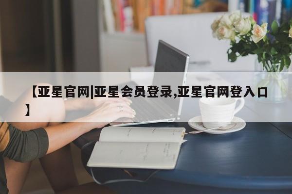 亚星网页 亚星开户【亚星官网|亚星会员登录,亚星官网登入口】