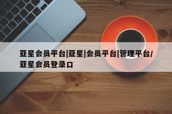 亚星网页 亚星开户亚星会员平台|亚星|会员平台|管理平台/亚星会员登录口