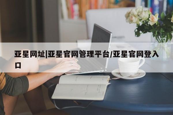 亚星网页 亚星开户亚星网址|亚星官网管理平台/亚星官网登入口